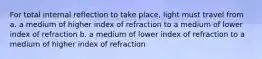 For total internal reflection to take place, light must travel from a. a medium of higher index of refraction to a medium of lower index of refraction b. a medium of lower index of refraction to a medium of higher index of refraction