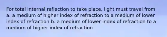 For total internal reflection to take place, light must travel from a. a medium of higher index of refraction to a medium of lower index of refraction b. a medium of lower index of refraction to a medium of higher index of refraction