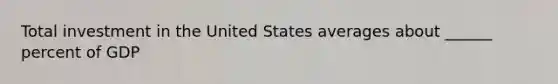 Total investment in the United States averages about ______ percent of GDP