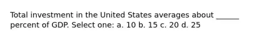 Total investment in the United States averages about ______ percent of GDP. Select one: a. 10 b. 15 c. 20 d. 25