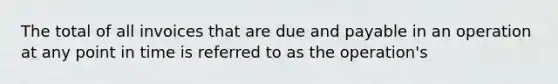 The total of all invoices that are due and payable in an operation at any point in time is referred to as the operation's