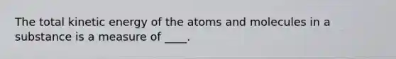 The total kinetic energy of the atoms and molecules in a substance is a measure of ____.