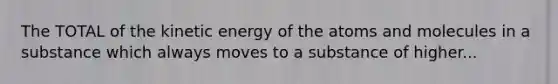 The TOTAL of the kinetic energy of the atoms and molecules in a substance which always moves to a substance of higher...