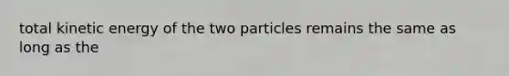 total kinetic energy of the two particles remains the same as long as the