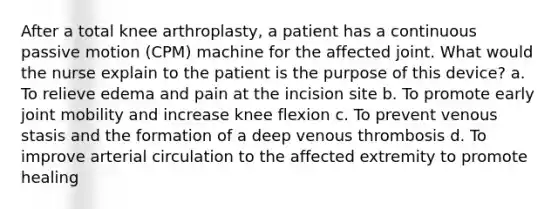 After a total knee arthroplasty, a patient has a continuous passive motion (CPM) machine for the affected joint. What would the nurse explain to the patient is the purpose of this device? a. To relieve edema and pain at the incision site b. To promote early joint mobility and increase knee flexion c. To prevent venous stasis and the formation of a deep venous thrombosis d. To improve arterial circulation to the affected extremity to promote healing