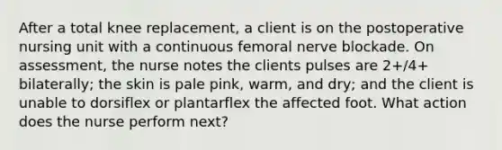 After a total knee replacement, a client is on the postoperative nursing unit with a continuous femoral nerve blockade. On assessment, the nurse notes the clients pulses are 2+/4+ bilaterally; the skin is pale pink, warm, and dry; and the client is unable to dorsiflex or plantarflex the affected foot. What action does the nurse perform next?