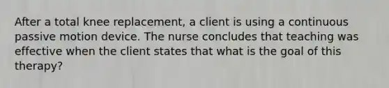 After a total knee replacement, a client is using a continuous passive motion device. The nurse concludes that teaching was effective when the client states that what is the goal of this therapy?