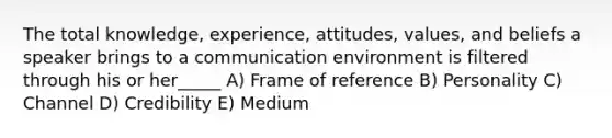 The total knowledge, experience, attitudes, values, and beliefs a speaker brings to a communication environment is filtered through his or her_____ A) Frame of reference B) Personality C) Channel D) Credibility E) Medium