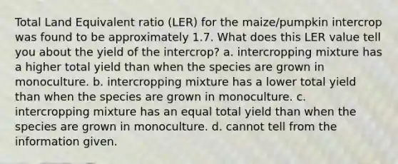 Total Land Equivalent ratio (LER) for the maize/pumpkin intercrop was found to be approximately 1.7. What does this LER value tell you about the yield of the intercrop? a. intercropping mixture has a higher total yield than when the species are grown in monoculture. b. intercropping mixture has a lower total yield than when the species are grown in monoculture. c. intercropping mixture has an equal total yield than when the species are grown in monoculture. d. cannot tell from the information given.