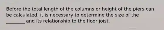 Before the total length of the columns or height of the piers can be calculated, it is necessary to determine the size of the ________ and its relationship to the floor joist.