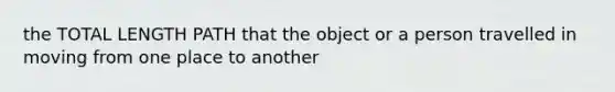 the TOTAL LENGTH PATH that the object or a person travelled in moving from one place to another