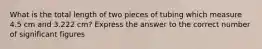 What is the total length of two pieces of tubing which measure 4.5 cm and 3.222 cm? Express the answer to the correct number of significant figures