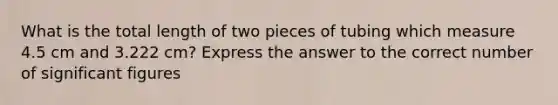 What is the total length of two pieces of tubing which measure 4.5 cm and 3.222 cm? Express the answer to the correct number of significant figures