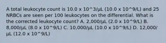 A total leukocyte count is 10.0 x 10^3/µL (10.0 x 10^9/L) and 25 NRBCs are seen per 100 leukocytes on the differential. What is the corrected leukocyte count? A. 2,000/µL (2.0 x 10^9/L) B. 8,000/µL (8.0 x 10^9/L) C. 10,000/µL (10.0 x 10^9/L) D. 12,000/µL (12.0 x 10^9/L)