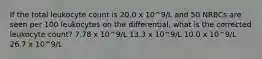 If the total leukocyte count is 20.0 x 10^9/L and 50 NRBCs are seen per 100 leukocytes on the differential, what is the corrected leukocyte count? 7.78 x 10^9/L 13.3 x 10^9/L 10.0 x 10^9/L 26.7 x 10^9/L