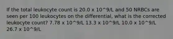 If the total leukocyte count is 20.0 x 10^9/L and 50 NRBCs are seen per 100 leukocytes on the differential, what is the corrected leukocyte count? 7.78 x 10^9/L 13.3 x 10^9/L 10.0 x 10^9/L 26.7 x 10^9/L