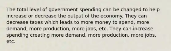 The total level of government spending can be changed to help increase or decrease the output of the economy. They can decrease taxes which leads to more money to spend, more demand, more production, more jobs, etc. They can increase spending creating more demand, more production, more jobs, etc.