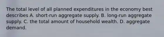 The total level of all planned expenditures in the economy best describes A. ​short-run aggregate supply. B. ​long-run aggregate supply. C. the total amount of household wealth. D. aggregate demand.