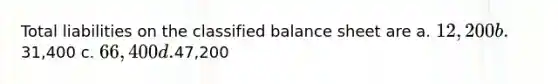 Total liabilities on the classified balance sheet are a. 12,200 b.31,400 c. 66,400 d.47,200