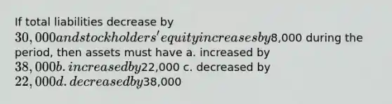 If total liabilities decrease by 30,000 and stockholders' equity increases by8,000 during the period, then assets must have a. increased by 38,000 b. increased by22,000 c. decreased by 22,000 d. decreased by38,000