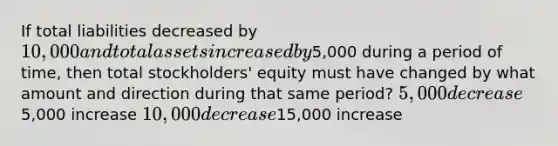 If total liabilities decreased by 10,000 and total assets increased by5,000 during a period of time, then total stockholders' equity must have changed by what amount and direction during that same period? 5,000 decrease5,000 increase 10,000 decrease15,000 increase