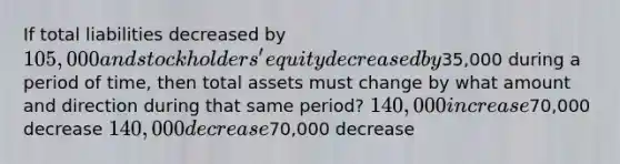 If total liabilities decreased by 105,000 and stockholders' equity decreased by35,000 during a period of time, then total assets must change by what amount and direction during that same period? 140,000 increase70,000 decrease 140,000 decrease70,000 decrease