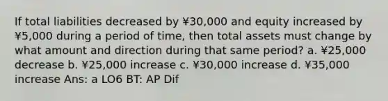 If total liabilities decreased by ¥30,000 and equity increased by ¥5,000 during a period of time, then total assets must change by what amount and direction during that same period? a. ¥25,000 decrease b. ¥25,000 increase c. ¥30,000 increase d. ¥35,000 increase Ans: a LO6 BT: AP Dif