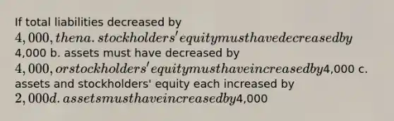 If total liabilities decreased by 4,000, then a. stockholders' equity must have decreased by4,000 b. assets must have decreased by 4,000, or stockholders' equity must have increased by4,000 c. assets and stockholders' equity each increased by 2,000 d. assets must have increased by4,000