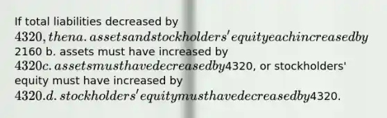 If total liabilities decreased by 4320, then a. assets and stockholders' equity each increased by2160 b. assets must have increased by 4320 c. assets must have decreased by4320, or stockholders' equity must have increased by4320. d. stockholders' equity must have decreased by4320.