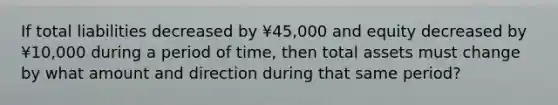 If total liabilities decreased by ¥45,000 and equity decreased by ¥10,000 during a period of time, then total assets must change by what amount and direction during that same period?