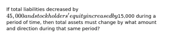 If total liabilities decreased by 45,000 and stockholders' equity increased by15,000 during a period of time, then total assets must change by what amount and direction during that same period?