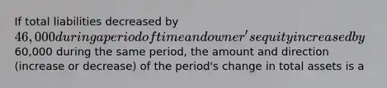 If total liabilities decreased by 46,000 during a period of time and owner's equity increased by60,000 during the same period, the amount and direction (increase or decrease) of the period's change in total assets is a