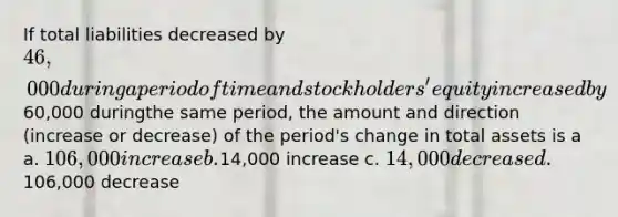 If total liabilities decreased by 46,000 during a period of time and stockholders' equity increased by60,000 duringthe same period, the amount and direction (increase or decrease) of the period's change in total assets is a a. 106,000 increase b.14,000 increase c. 14,000 decrease d.106,000 decrease