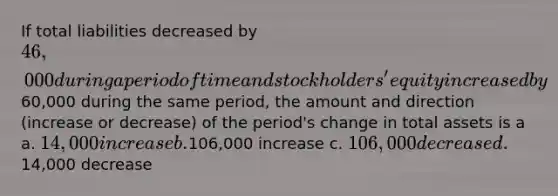 If total liabilities decreased by 46,000 during a period of time and stockholders' equity increased by60,000 during the same period, the amount and direction (increase or decrease) of the period's change in total assets is a a. 14,000 increase b.106,000 increase c. 106,000 decrease d.14,000 decrease