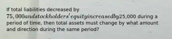 If total liabilities decreased by 75,000 and stockholders' equity increased by25,000 during a period of time, then total assets must change by what amount and direction during the same period?