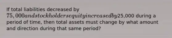 If total liabilities decreased by 75,000 and stockholders equity increased by25,000 during a period of time, then total assets must change by what amount and direction during that same period?