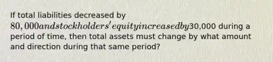 If total liabilities decreased by 80,000 and stockholders' equity increased by30,000 during a period of time, then total assets must change by what amount and direction during that same period?