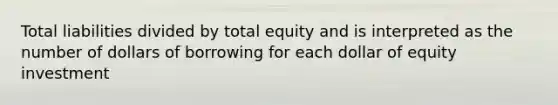 Total liabilities divided by total equity and is interpreted as the number of dollars of borrowing for each dollar of equity investment