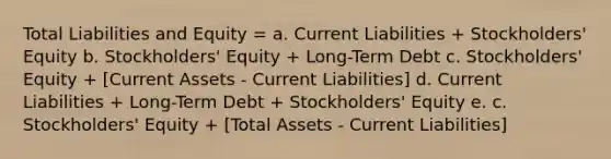 Total Liabilities and Equity = a. Current Liabilities + Stockholders' Equity b. Stockholders' Equity + Long-Term Debt c. Stockholders' Equity + [Current Assets - Current Liabilities] d. Current Liabilities + Long-Term Debt + Stockholders' Equity e. c. Stockholders' Equity + [Total Assets - Current Liabilities]