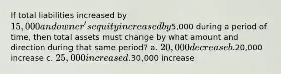 If total liabilities increased by 15,000 and owner's equity increased by5,000 during a period of time, then total assets must change by what amount and direction during that same period? a. 20,000 decrease b.20,000 increase c. 25,000 increase d.30,000 increase