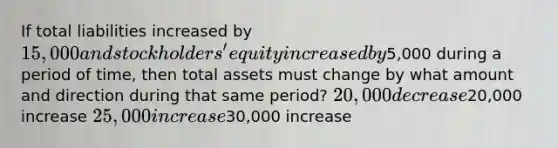 If total liabilities increased by 15,000 and stockholders' equity increased by5,000 during a period of time, then total assets must change by what amount and direction during that same period? 20,000 decrease20,000 increase 25,000 increase30,000 increase