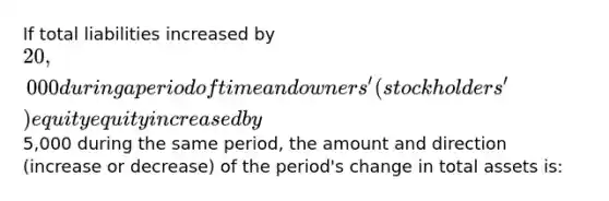 If total liabilities increased by 20,000 during a period of time and owners' (stockholders') equity equity increased by5,000 during the same period, the amount and direction (increase or decrease) of the period's change in total assets is: