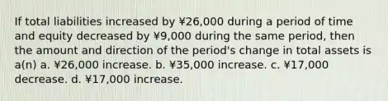 If total liabilities increased by ¥26,000 during a period of time and equity decreased by ¥9,000 during the same period, then the amount and direction of the period's change in total assets is a(n) a. ¥26,000 increase. b. ¥35,000 increase. c. ¥17,000 decrease. d. ¥17,000 increase.