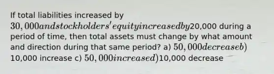 If total liabilities increased by 30,000 and stockholders' equity increased by20,000 during a period of time, then total assets must change by what amount and direction during that same period? a) 50,000 decrease b)10,000 increase c) 50,000 increase d)10,000 decrease