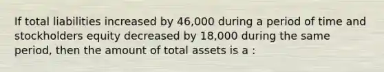 If total liabilities increased by 46,000 during a period of time and stockholders equity decreased by 18,000 during the same period, then the amount of total assets is a :