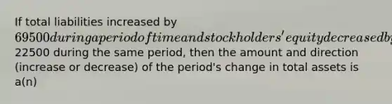 If total liabilities increased by 69500 during a period of time and stockholders' equity decreased by22500 during the same period, then the amount and direction (increase or decrease) of the period's change in total assets is a(n)