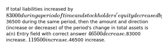 If total liabilities increased by 83000 during a period of time and stockholders' equity decreased by36500 during the same period, then the amount and direction (increase or decrease) of the period's change in total assets is a(n) Entry field with correct answer 46500 decrease.83000 increase. 119500 increase.46500 increase.