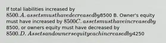 If total liabilities increased by 8500. A. assets must have decreased by8500 B. Owner's equity must have increased by 8500 C. assets must have increased by8500, or owners equity must have decreased by8500. D. Assets and owners equity each increased by4250