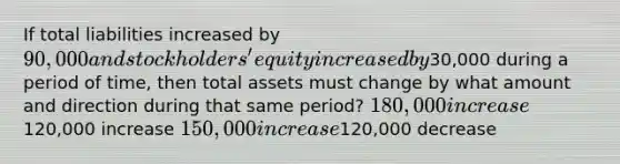 If total liabilities increased by 90,000 and stockholders' equity increased by30,000 during a period of time, then total assets must change by what amount and direction during that same period? 180,000 increase120,000 increase 150,000 increase120,000 decrease