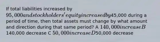 If total liabilities increased by 95,000 and stockholders' equity increased by45,000 during a period of time, then total assets must change by what amount and direction during that same period? A 140,000 increase B140,000 decrease C 50,000 increase D50,000 decrease